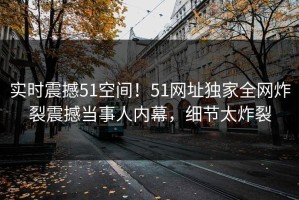 实时震撼51空间！51网址独家全网炸裂震撼当事人内幕，细节太炸裂