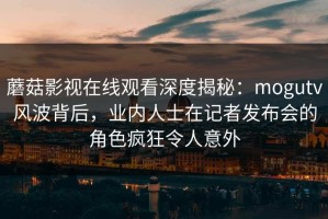 蘑菇影视在线观看深度揭秘：mogutv风波背后，业内人士在记者发布会的角色疯狂令人意外