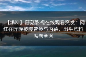 【爆料】蘑菇影视在线观看突发：网红在昨晚被曝曾参与内幕，出乎意料席卷全网