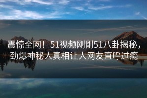 震惊全网！51视频刚刚51八卦揭秘，劲爆神秘人真相让人网友直呼过瘾