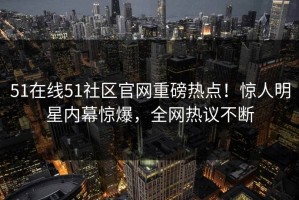 51在线51社区官网重磅热点！惊人明星内幕惊爆，全网热议不断