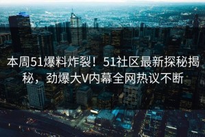 本周51爆料炸裂！51社区最新探秘揭秘，劲爆大V内幕全网热议不断