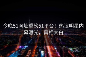 今晚51网址重磅51平台！热议明星内幕曝光，真相大白