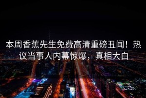 本周香蕉先生免费高清重磅丑闻！热议当事人内幕惊爆，真相大白