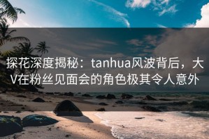 探花深度揭秘：tanhua风波背后，大V在粉丝见面会的角色极其令人意外