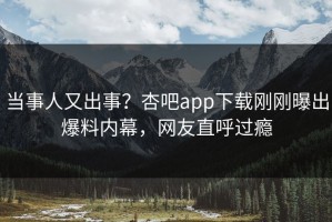 当事人又出事？杏吧app下载刚刚曝出爆料内幕，网友直呼过瘾