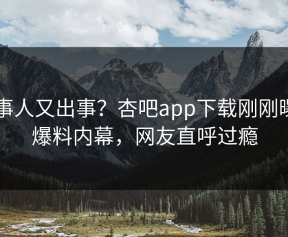 当事人又出事？杏吧app下载刚刚曝出爆料内幕，网友直呼过瘾