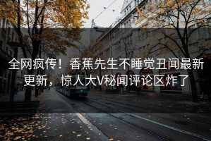 全网疯传！香蕉先生不睡觉丑闻最新更新，惊人大V秘闻评论区炸了