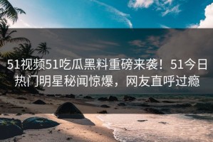 51视频51吃瓜黑料重磅来袭！51今日热门明星秘闻惊爆，网友直呼过瘾