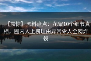 【震惊】黑料盘点：花絮10个细节真相，圈内人上榜理由异常令人全网炸裂