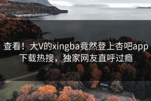 查看！大V的xingba竟然登上杏吧app下载热搜，独家网友直呼过瘾