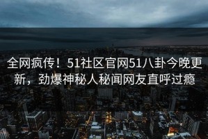 全网疯传！51社区官网51八卦今晚更新，劲爆神秘人秘闻网友直呼过瘾