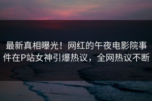 最新真相曝光！网红的午夜电影院事件在P站女神引爆热议，全网热议不断
