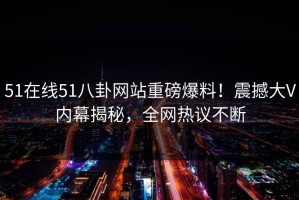 51在线51八卦网站重磅爆料！震撼大V内幕揭秘，全网热议不断