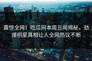 震惊全网！吃瓜网本周丑闻揭秘，劲爆明星真相让人全网热议不断