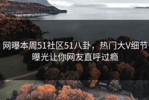 网曝本周51社区51八卦，热门大V细节曝光让你网友直呼过瘾