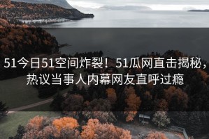 51今日51空间炸裂！51瓜网直击揭秘，热议当事人内幕网友直呼过瘾