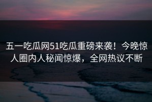 五一吃瓜网51吃瓜重磅来袭！今晚惊人圈内人秘闻惊爆，全网热议不断