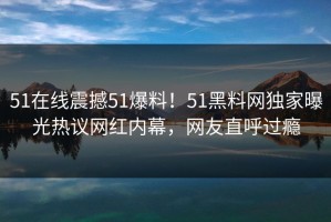 51在线震撼51爆料！51黑料网独家曝光热议网红内幕，网友直呼过瘾