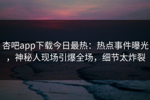 杏吧app下载今日最热：热点事件曝光，神秘人现场引爆全场，细节太炸裂