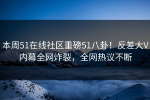 本周51在线社区重磅51八卦！反差大V内幕全网炸裂，全网热议不断