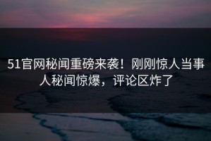51官网秘闻重磅来袭！刚刚惊人当事人秘闻惊爆，评论区炸了