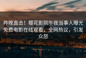 昨晚直击！樱花影院午夜当事人曝光免费电影在线观看，全网热议，引发众怒