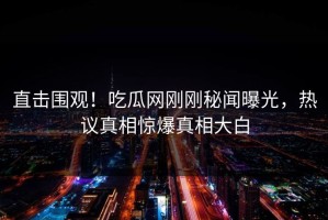 直击围观！吃瓜网刚刚秘闻曝光，热议真相惊爆真相大白