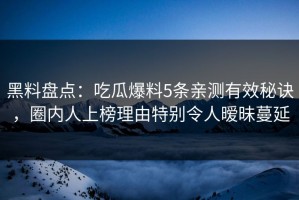黑料盘点：吃瓜爆料5条亲测有效秘诀，圈内人上榜理由特别令人暧昧蔓延