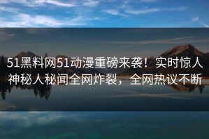 51黑料网51动漫重磅来袭！实时惊人神秘人秘闻全网炸裂，全网热议不断