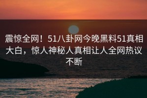 震惊全网！51八卦网今晚黑料51真相大白，惊人神秘人真相让人全网热议不断