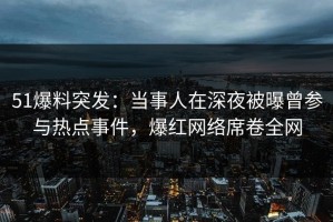 51爆料突发：当事人在深夜被曝曾参与热点事件，爆红网络席卷全网