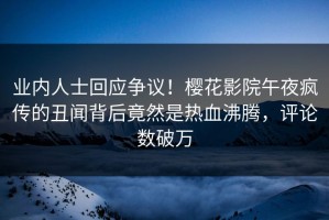 业内人士回应争议！樱花影院午夜疯传的丑闻背后竟然是热血沸腾，评论数破万