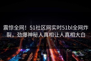 震惊全网！51社区网实时51bl全网炸裂，劲爆神秘人真相让人真相大白