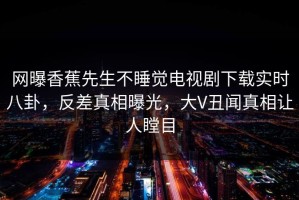 网曝香蕉先生不睡觉电视剧下载实时八卦，反差真相曝光，大V丑闻真相让人瞠目
