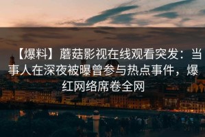 【爆料】蘑菇影视在线观看突发：当事人在深夜被曝曾参与热点事件，爆红网络席卷全网