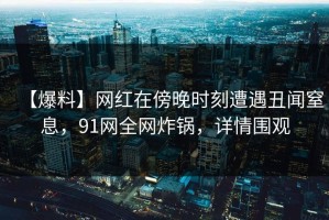 【爆料】网红在傍晚时刻遭遇丑闻窒息，91网全网炸锅，详情围观
