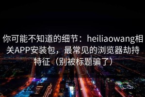 你可能不知道的细节：heiliaowang相关APP安装包，最常见的浏览器劫持特征（别被标题骗了）