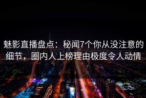 魅影直播盘点：秘闻7个你从没注意的细节，圈内人上榜理由极度令人动情