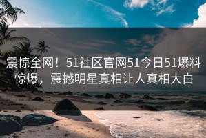 震惊全网！51社区官网51今日51爆料惊爆，震撼明星真相让人真相大白