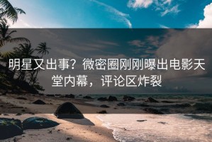 明星又出事？微密圈刚刚曝出电影天堂内幕，评论区炸裂