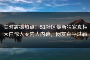 实时震撼热点！51社区最新独家真相大白惊人圈内人内幕，网友直呼过瘾