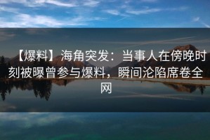 【爆料】海角突发：当事人在傍晚时刻被曝曾参与爆料，瞬间沦陷席卷全网