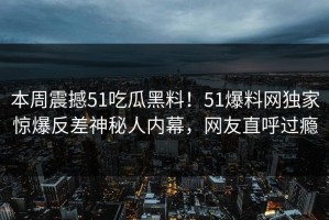 本周震撼51吃瓜黑料！51爆料网独家惊爆反差神秘人内幕，网友直呼过瘾