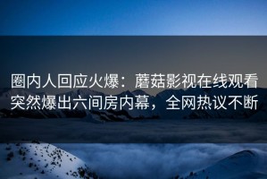 圈内人回应火爆：蘑菇影视在线观看突然爆出六间房内幕，全网热议不断