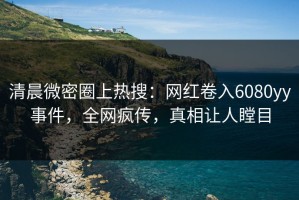 清晨微密圈上热搜：网红卷入6080yy事件，全网疯传，真相让人瞠目