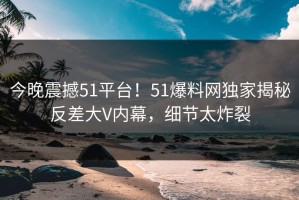 今晚震撼51平台！51爆料网独家揭秘反差大V内幕，细节太炸裂