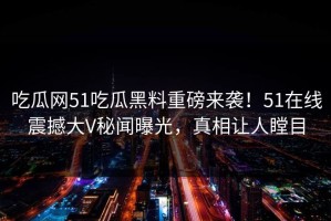 吃瓜网51吃瓜黑料重磅来袭！51在线震撼大V秘闻曝光，真相让人瞠目