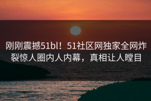 刚刚震撼51bl！51社区网独家全网炸裂惊人圈内人内幕，真相让人瞠目