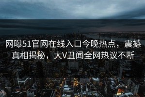 网曝51官网在线入口今晚热点，震撼真相揭秘，大V丑闻全网热议不断